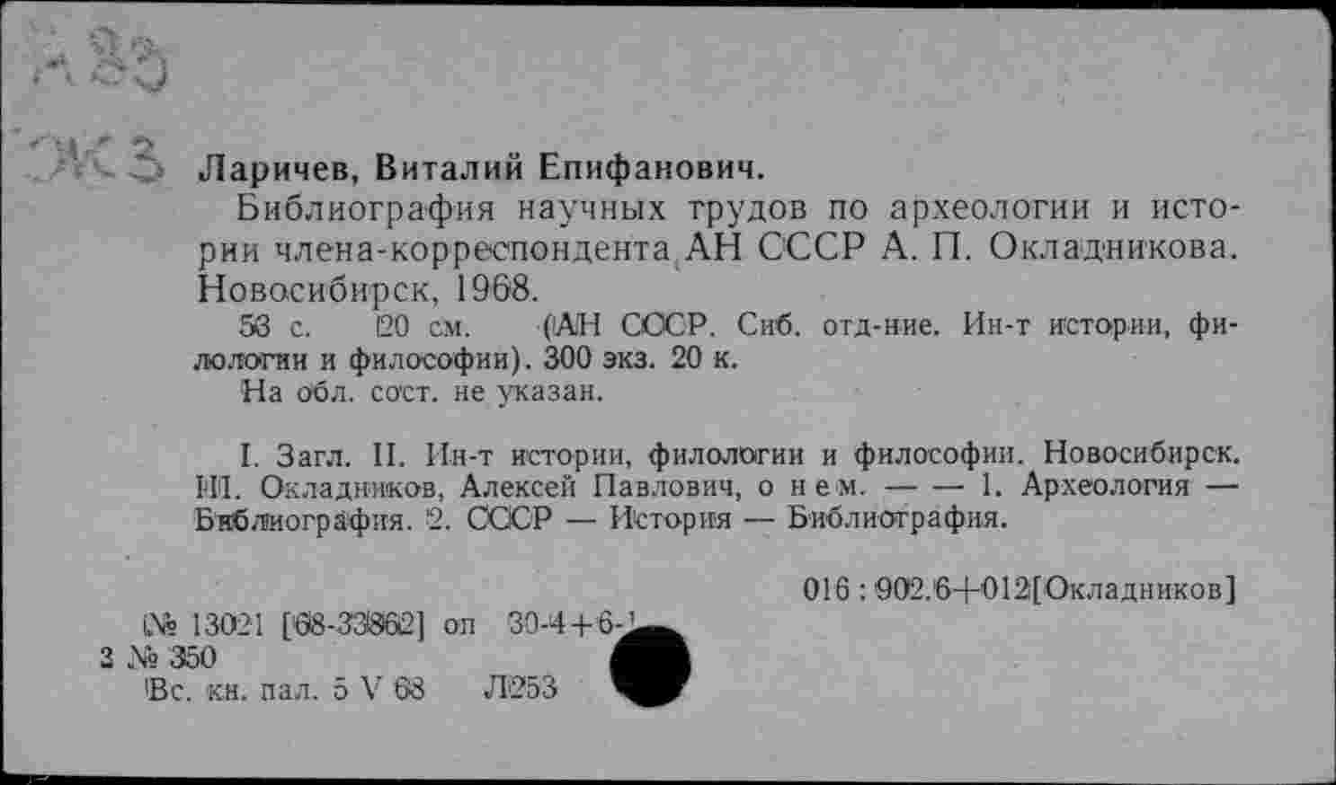 ﻿О Ларичев, Виталий Епифанович.
Библиография научных трудов по археологии и истории члена-корреспондента,АН СССР А. П. Окладникова. Новосибирск, 1968.
58 с. 20 см. (АН СССР. Сиб. отд-ние. Ин-т истории, филологии и философии). 300 экз. 20 к.
На обл. сост. не указан.
I. Загл. II. Ин-т истории, филологии и философии. Новосибирск. HI. Окладников, Алексей Павлович, о нем.---1. Археология —
Библиография. 2. СССР — История — Библиография.
13021 [68-33962] оп 30-4+6-’
№
3 № 350
Вс. кн. пал. 5 V 68	Л'253
016 :902.6+012[Окладников]